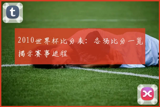 2010世界杯比分表:各场比分一览揭示赛事进程