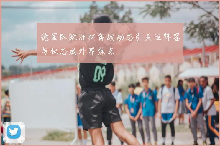 德国队欧洲杯备战动态引关注阵容与状态成外界焦点
