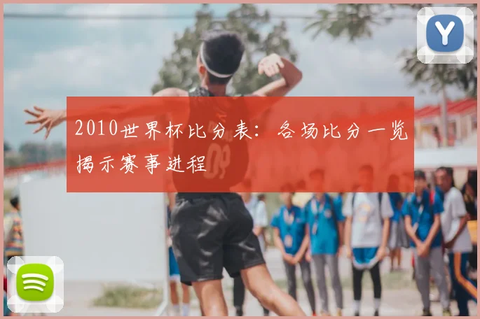 2010世界杯比分表:各场比分一览揭示赛事进程