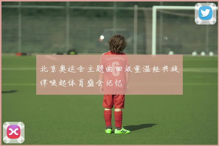 北京奥运会主题曲回放重温经典旋律唤起体育盛会记忆