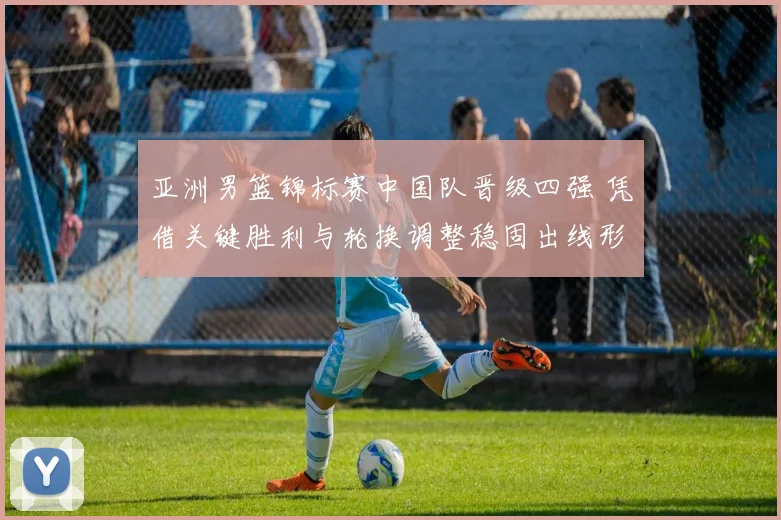 亚洲男篮锦标赛中国队晋级四强 凭借关键胜利与轮换调整稳固出线形势