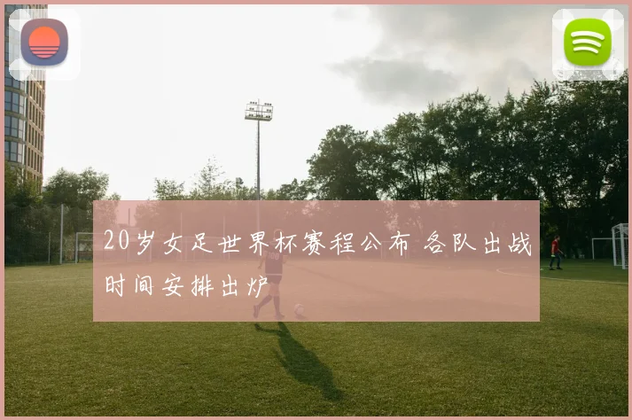 20岁女足世界杯赛程公布 各队出战时间安排出炉