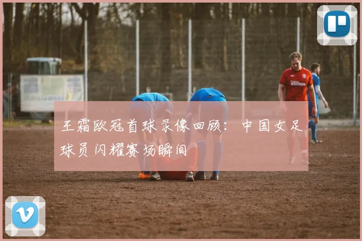 王霜欧冠首球录像回顾：中国女足球员闪耀赛场瞬间