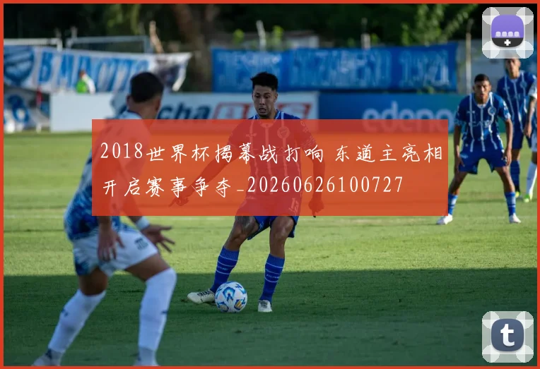 2018世界杯揭幕战打响 东道主亮相开启赛事争夺_20260626100727